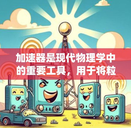 加速器是现代物理学中的重要工具,用于将粒子如电子、质子或中子加速,使其获得极高能量。这一技术在高能物理、医疗成像、材料科学和核工程等领域有广泛应用。以下是对加速器的系统性总结 加速器是现代物理学中的重要工具,用于将粒子如电子、质子或中子加速,使其获得极高能量。这一技术在高能物理、医疗成像、材料科学和核工程等领域有广泛应用。以下是对加速器的系统性总结