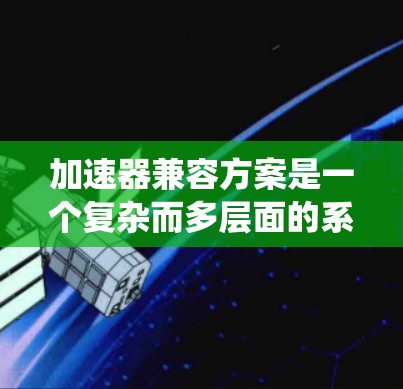 加速器兼容方案是一个复杂而多层面的系统工程，涉及硬件、软件、网络、安全等多个方面。以下是一个结构化的解决方案，旨在确保不同类型加速器能够协同工作，充分发挥性能