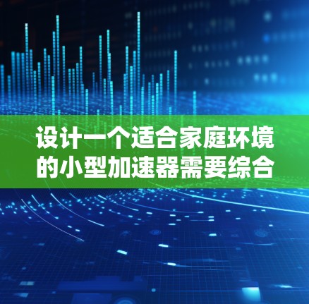 设计一个适合家庭环境的小型加速器需要综合考虑多个方面，确保其安全、经济和实用性。以下是对家庭加速器设计的详细分析和建议