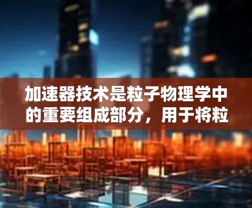 加速器技术是粒子物理学中的重要组成部分，用于将粒子加速以达到高能状态，从而用于研究、医疗和其他应用。以下是不同加速器的详细分类及其特点