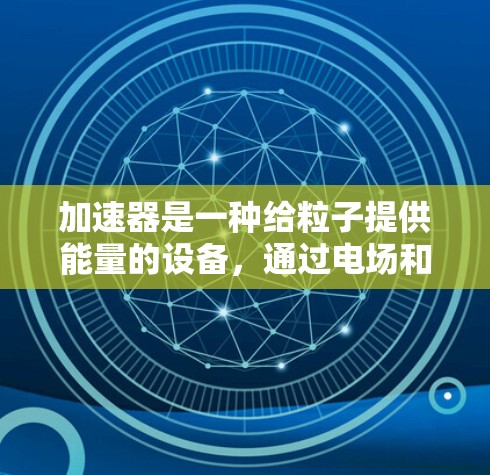 加速器是一种给粒子提供能量的设备,通过电场和磁场的结合作用,使粒子获得高速度或高能量。以下是加速器技术的介绍 加速器是一种给粒子提供能量的设备,通过电场和磁场的结合作用,使粒子获得高速度或高能量。以下是加速器技术的介绍