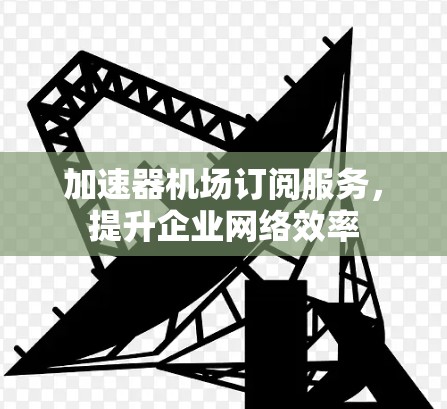 加速器机场订阅服务,提升企业网络效率 加速器机场订阅服务,提升企业网络效率