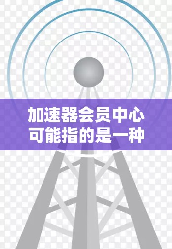 加速器会员中心可能指的是一种帮助会员更高效地利用加速器工具或资源的平台。以下是一些可能的解释和相关信息 加速器会员中心可能指的是一种帮助会员更高效地利用加速器工具或资源的平台。以下是一些可能的解释和相关信息