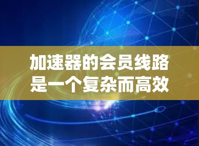 加速器的会员线路是一个复杂而高效的数据传输系统,涵盖了从物理层到应用层的多个方面。以下是对加速器会员线路的详细分析和总结 加速器的会员线路是一个复杂而高效的数据传输系统,涵盖了从物理层到应用层的多个方面。以下是对加速器会员线路的详细分析和总结