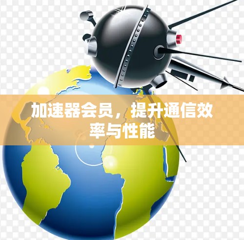 加速器会员,提升通信效率与性能 加速器会员,提升通信效率与性能