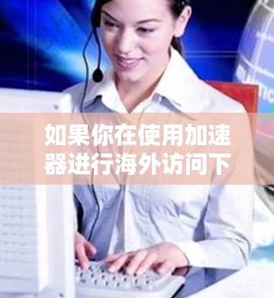 如果你在使用加速器进行海外访问下载,可能会遇到一些问题或需要进行一些设置。以下是一些常见的操作和建议,帮助你更好地完成任务 如果你在使用加速器进行海外访问下载,可能会遇到一些问题或需要进行一些设置。以下是一些常见的操作和建议,帮助你更好地完成任务