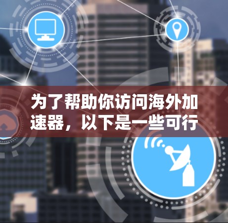 为了帮助你访问海外加速器,以下是一些可行的方法和工具 为了帮助你访问海外加速器,以下是一些可行的方法和工具