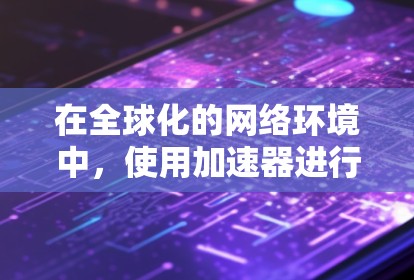 在全球化的网络环境中，使用加速器进行海外IP连接已成为许多企业和组织的常见需求，以提升数据传输效率和用户体验。以下是关于如何有效配置和优化加速器海外IP连接的分步指南