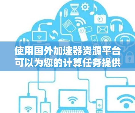 使用国外加速器资源平台可以为您的计算任务提供更强的性能和更先进的技术支持。以下是选择时应考虑的主要因素 使用国外加速器资源平台可以为您的计算任务提供更强的性能和更先进的技术支持。以下是选择时应考虑的主要因素