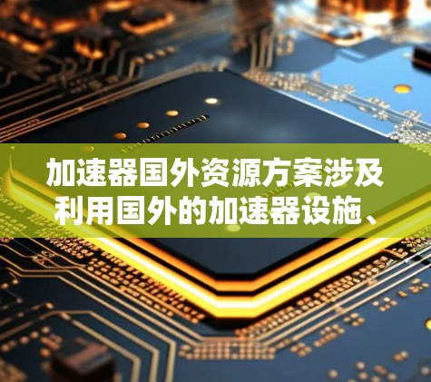 加速器国外资源方案涉及利用国外的加速器设施、数据或技术合作机会来推动你的研究或项目。以下是一些可能的方案和资源,供你参考 加速器国外资源方案涉及利用国外的加速器设施、数据或技术合作机会来推动你的研究或项目。以下是一些可能的方案和资源,供你参考