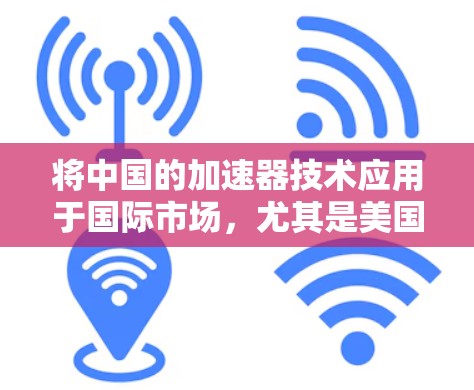 将中国的加速器技术应用于国际市场,尤其是美国、欧洲和日本,这需要全面的战略规划和多方面的考虑。以下是一个结构化的解决方案,帮助您有效进入和扩展国际市场 将中国的加速器技术应用于国际市场,尤其是美国、欧洲和日本,这需要全面的战略规划和多方面的考虑。以下是一个结构化的解决方案,帮助您有效进入和扩展国际市场
