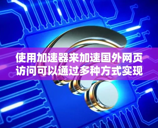 使用加速器来加速国外网页访问可以通过多种方式实现,以下是一些常见的方法和工具 使用加速器来加速国外网页访问可以通过多种方式实现,以下是一些常见的方法和工具