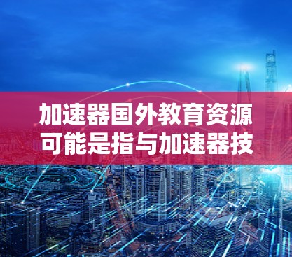 加速器国外教育资源可能是指与加速器技术相关的国外教育资源,包括加速器物理、粒子物理、高等物理等领域的教育课程、研究资源、学术会议等。如果你对这一领域感兴趣,以下是一些可能的资源和方向 加速器国外教育资源可能是指与加速器技术相关的国外教育资源,包括加速器物理、粒子物理、高等物理等领域的教育课程、研究资源、学术会议等。如果你对这一领域感兴趣,以下是一些可能的资源和方向