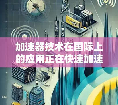加速器技术在国际上的应用正在快速加速,这一趋势主要体现在以下几个方面 加速器技术在国际上的应用正在快速加速,这一趋势主要体现在以下几个方面