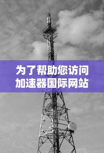为了帮助您访问加速器国际网站,以下是一些建议和资源 为了帮助您访问加速器国际网站,以下是一些建议和资源