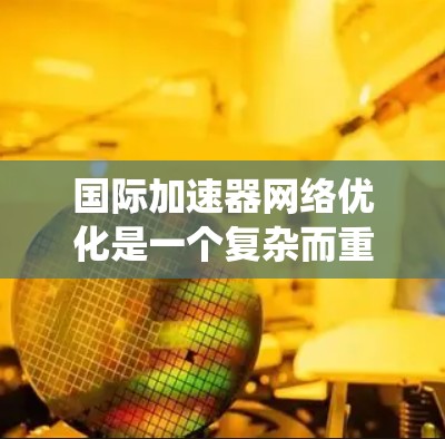 国际加速器网络优化是一个复杂而重要的任务，涉及多个方面的考虑和解决方案。以下是对这一优化任务的系统总结