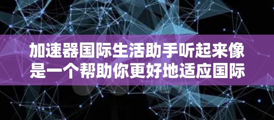 加速器国际生活助手听起来像是一个帮助你更好地适应国际生活的工具或平台。可能涉及信息、资源和建议的汇总,帮助你在国际生活中更顺利地进行。以下是一些可能相关的方面和建议 加速器国际生活助手听起来像是一个帮助你更好地适应国际生活的工具或平台。可能涉及信息、资源和建议的汇总,帮助你在国际生活中更顺利地进行。以下是一些可能相关的方面和建议