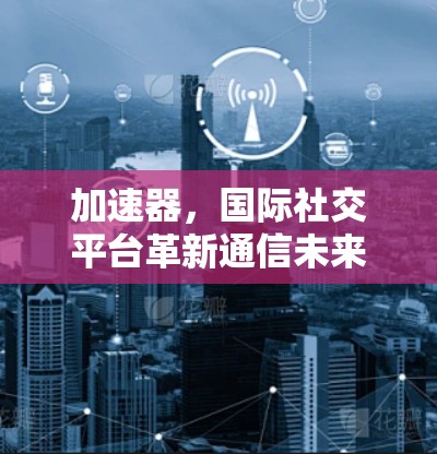 加速器,国际社交平台革新通信未来 加速器,国际社交平台革新通信未来
