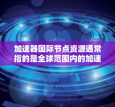 加速器国际节点资源通常指的是全球范围内的加速器实验室、研究机构或合作项目所提供的资源。这些资源可以用于粒子物理、核物理、材料科学、生命科学等多个领域的研究。以下是一些可能的资源和节点 加速器国际节点资源通常指的是全球范围内的加速器实验室、研究机构或合作项目所提供的资源。这些资源可以用于粒子物理、核物理、材料科学、生命科学等多个领域的研究。以下是一些可能的资源和节点