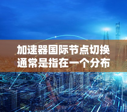 加速器国际节点切换通常是指在一个分布式系统中,通过加速器(如高速网络接口或智能终端设备)在不同的地理位置或网络中切换连接的过程。这种切换通常用于优化数据传输性能,特别是在跨国或长距离传输中 加速器国际节点切换通常是指在一个分布式系统中,通过加速器(如高速网络接口或智能终端设备)在不同的地理位置或网络中切换连接的过程。这种切换通常用于优化数据传输性能,特别是在跨国或长距离传输中