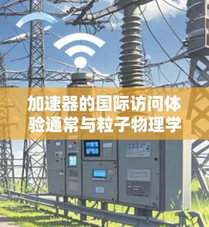 加速器的国际访问体验通常与粒子物理学、放射性研究等领域相关。以下是一些关于加速器国际访问的常见内容和建议