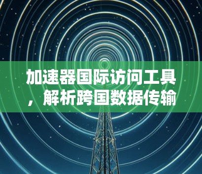 加速器国际访问工具，解析跨国数据传输的性能与安全新方案
