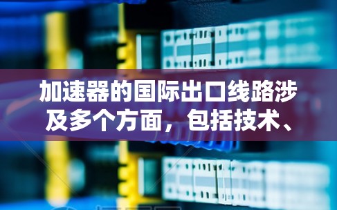 加速器的国际出口线路涉及多个方面,包括技术、法律、物流和国际合作等。以下是一些关键点和步骤,帮助理解加速器的国际出口流程