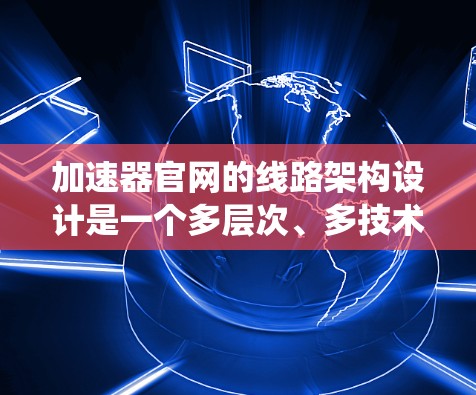 加速器官网的线路架构设计是一个多层次、多技术的复杂系统,旨在为用户提供高效、智能的网络服务。以下是对加速器官网线路架构的详细分步介绍