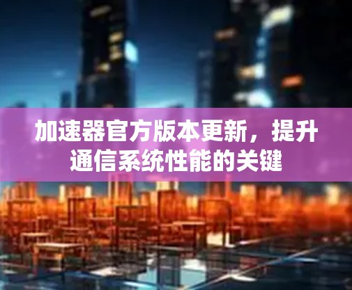 加速器官方版本更新,提升通信系统性能的关键