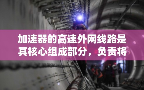 加速器的高速外网线路是其核心组成部分,负责将粒子加速并引导其进入高速环路。以下是对这一系统的详细分析和总结