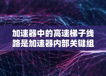 加速器中的高速梯子线路是加速器内部关键组件,负责产生和维持强磁场以加速质子。以下是对高速梯子线路的详细总结