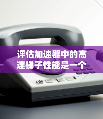 评估加速器中的高速梯子性能是一个复杂而重要的任务，需要从多个方面进行详细分析。以下是一个有条理的评估步骤和总结