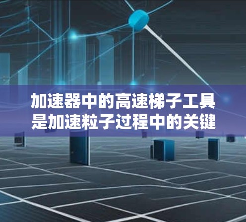 加速器中的高速梯子工具是加速粒子过程中的关键组件,主要用于通过电场或磁场改变粒子的速度和方向。以下是对高速梯子工具的详细分析