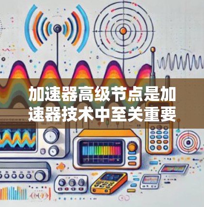 加速器高级节点是加速器技术中至关重要的组成部分,负责实现高精度的磁场和电场调节,确保加速器的高性能运行。以下是对加速器高级节点的详细分析