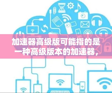 加速器高级版可能指的是一种高级版本的加速器，通常是指在原有基础上进行了改进和升级，提升了性能、功能或安全性。以下是一些可能与加速器高级版相关的信息和解释