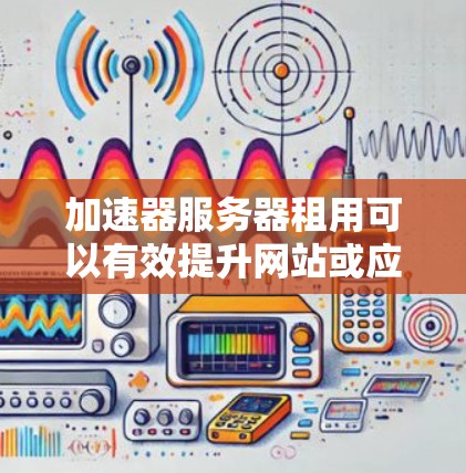 加速器服务器租用可以有效提升网站或应用的性能，适合需要快速响应和灵活扩展的业务。以下是对加速器服务器租用问题的详细分析和总结