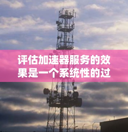 评估加速器服务的效果是一个系统性的过程,涉及多个关键因素。以下是对加速器服务进行评估的分步指南