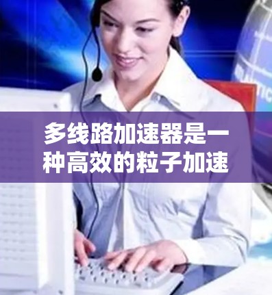 多线路加速器是一种高效的粒子加速技术,通过并行使用多个磁场来加速粒子,提高整体加速效率。以下是关于多线路加速器的详细分析