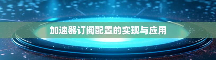加速器订阅配置的实现与应用