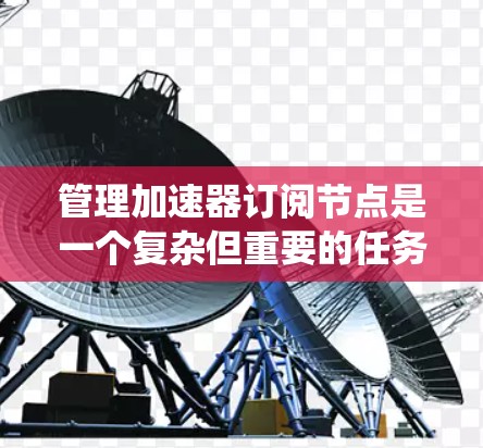 管理加速器订阅节点是一个复杂但重要的任务,涉及多个关键步骤和考虑因素。以下是对该问题的系统化总结和建议