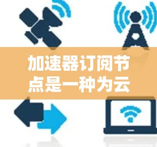 加速器订阅节点是一种为云服务提供加速计算能力的高性能资源,通常用于数据处理、机器学习和实时分析等领域。以下是对加速器订阅节点的详细分析