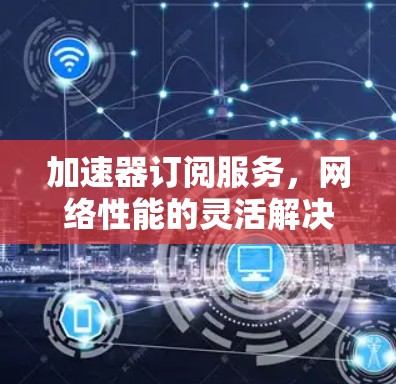 加速器订阅服务，网络性能的灵活解决方案