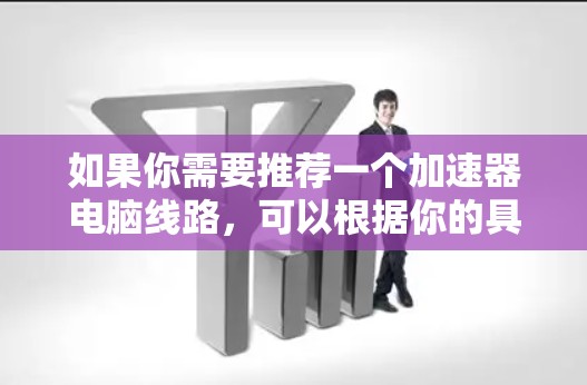 如果你需要推荐一个加速器电脑线路,可以根据你的具体需求和预算选择合适的组件。以下是一个通用的加速器电脑线路推荐,假设你的主要需求是提升性能,适合游戏、视频编辑或其他计算密集型任务