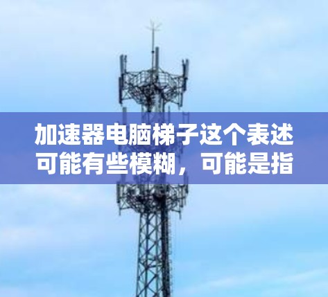 加速器电脑梯子这个表述可能有些模糊,可能是指一些用于加速电脑性能的硬件或软件工具。以下是一些可能的解释和相关信息