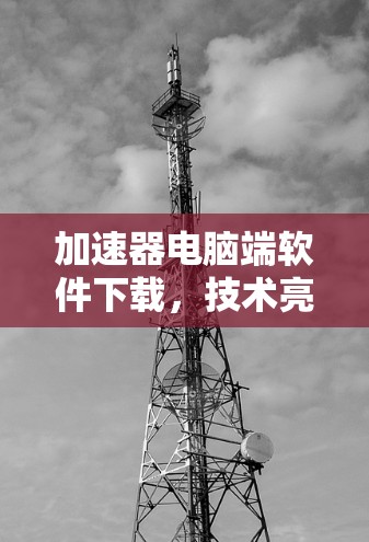 加速器电脑端软件下载，技术亮点与应用价值分析
