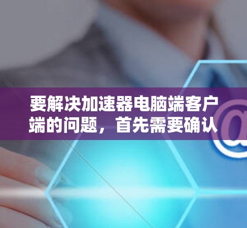 要解决加速器电脑端客户端的问题,首先需要确认你使用的是哪种类型的加速器(如网络加速器、数据加速器或性能优化工具)以下是一些常见的加速器及其客户端下载方法