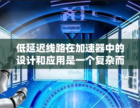 低延迟线路在加速器中的设计和应用是一个复杂而重要的任务,直接影响加速器的性能和效率。以下是对这一问题的详细总结