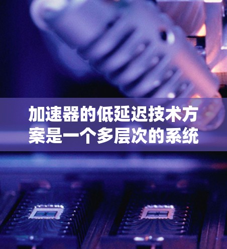 加速器的低延迟技术方案是一个多层次的系统工程,涉及硬件架构、软件优化、算法设计和网络配置等多个方面。以下是一个综合性的低延迟技术方案