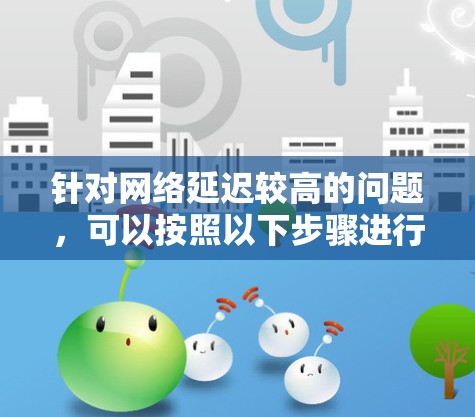 针对网络延迟较高的问题,可以按照以下步骤进行排查和解决 针对网络延迟较高的问题,可以按照以下步骤进行排查和解决