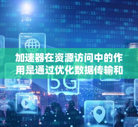 加速器在资源访问中的作用是通过优化数据传输和处理速度,提升系统性能,减少延迟和带宽消耗。以下是对加速器在资源访问中的详细分析